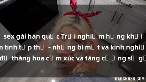 sex gái hàn quốc Trải nghiệm hứng khởi cùng với việc làm tình tập thể - những bí mật và kinh nghiệm để thăng hoa cảm xúc và tăng cường sự gắn kết trong mối quan hệ