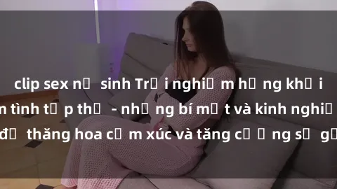 clip sex nữ sinh Trải nghiệm hứng khởi cùng với việc làm tình tập thể - những bí mật và kinh nghiệm để thăng hoa cảm xúc và tăng cường sự gắn kết trong mối quan hệ