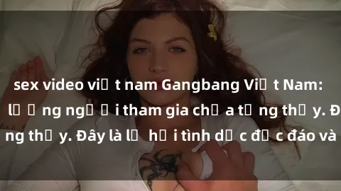 sex video việt nam Gangbang Việt Nam: Kỷ lục mới với số lượng người tham gia chưa từng thấy. Đây là lễ hội tình dục độc đáo và gây sốc.