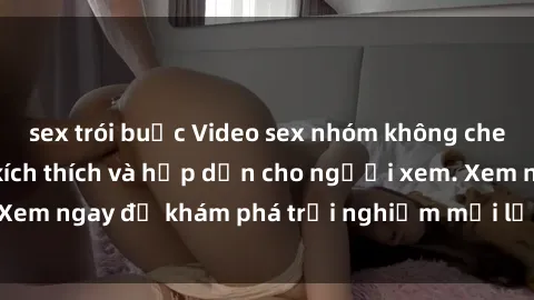 sex trói buộc Video sex nhóm không che mới nhất cực kỳ kích thích và hấp dẫn cho người xem. Xem ngay để khám phá trải nghiệm mới lạ và đầy bất ngờ!