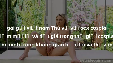 gái gọi việt nam Thú vị với sex cosplay anime: Trải nghiệm mới lạ và đắt giá trong thế giới cosplay! Đắm mình trong không gian hư cấu và thỏa mãn niềm đam mê của bạn!