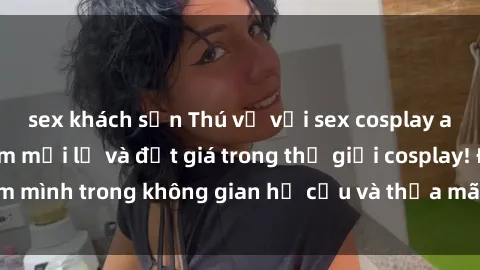 sex khách sạn Thú vị với sex cosplay anime: Trải nghiệm mới lạ và đắt giá trong thế giới cosplay! Đắm mình trong không gian hư cấu và thỏa mãn niềm đam mê của bạn!
