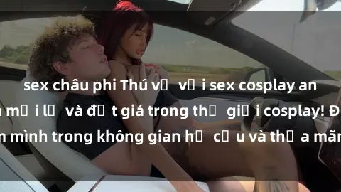 sex châu phi Thú vị với sex cosplay anime: Trải nghiệm mới lạ và đắt giá trong thế giới cosplay! Đắm mình trong không gian hư cấu và thỏa mãn niềm đam mê của bạn!