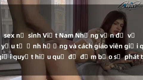sex nữ sinh Việt Nam Những vấn đề về sex học sinh: Các yếu tố ảnh hưởng và cách giáo viên giải quyết hiệu quả để đảm bảo sự phát triển toàn diện.