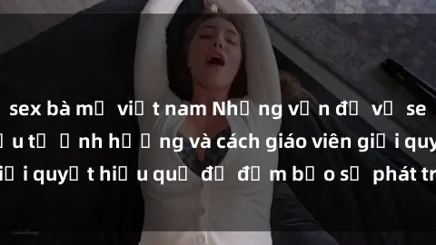 sex bà mẹ việt nam Những vấn đề về sex học sinh: Các yếu tố ảnh hưởng và cách giáo viên giải quyết hiệu quả để đảm bảo sự phát triển toàn diện.