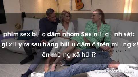 phim sex bạo dâm nhóm Sex nữ cảnh sát: Điều gì xảy ra sau hàng hiệu dâm ô trên mạng xã hội?