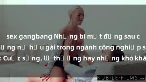 sex gangbang Những bí mật đằng sau cuộc sống của những nữ hầu gái trong ngành công nghiệp sex: Cuộc sống, lẽ thường hay những khó khăn mà họ phải đối mặt.