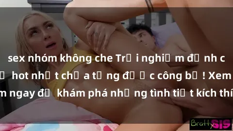 sex nhóm không che Trải nghiệm đỉnh cao cùng phim sex Mỹ hot nhất chưa từng được công bố! Xem ngay để khám phá những tình tiết kích thích, cảnh nóng bỏng!