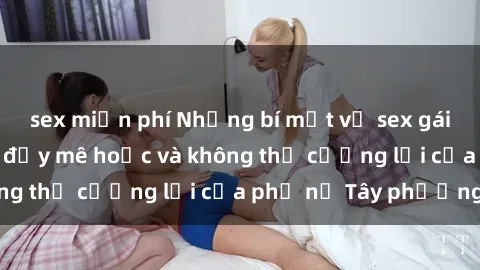 sex miễn phí Những bí mật về sex gái Tây: Sự quyến rũ đầy mê hoặc và không thể cưỡng lại của phụ nữ Tây phương