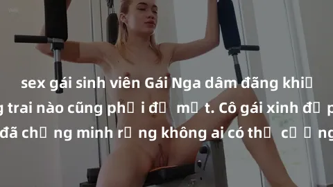 sex gái sinh viên Gái Nga dâm đãng khiến tim bất cứ chàng trai nào cũng phải đỏ mặt. Cô gái xinh đẹp này đã chứng minh rằng không ai có thể cưỡng lại khi cô làm tình đắm say.