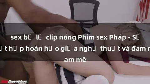 sex bị lộ clip nóng Phim sex Pháp - Sự kết hợp hoàn hảo giữa nghệ thuật và đam mê