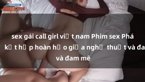 sex gái call girl việt nam Phim sex Pháp - Sự kết hợp hoàn hảo giữa nghệ thuật và đam mê