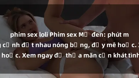phim sex loli Phim sex Mỹ đen: phút mãnh liệt với những cảnh địt nhau nóng bỏng, đầy mê hoặc. Xem ngay để thỏa mãn cơn khát tình dục của bạn!