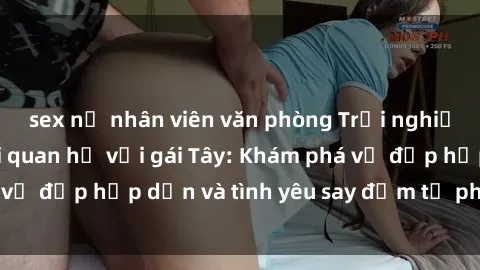 sex nữ nhân viên văn phòng Trải nghiệm đầy mới lạ khi quan hệ với gái Tây: Khám phá vẻ đẹp hấp dẫn và tình yêu say đắm từ phương Tây
