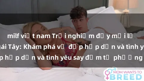 milf việt nam Trải nghiệm đầy mới lạ khi quan hệ với gái Tây: Khám phá vẻ đẹp hấp dẫn và tình yêu say đắm từ phương Tây