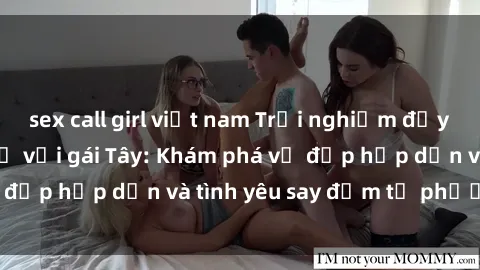 sex call girl việt nam Trải nghiệm đầy mới lạ khi quan hệ với gái Tây: Khám phá vẻ đẹp hấp dẫn và tình yêu say đắm từ phương Tây