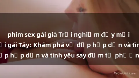 phim sex gái già Trải nghiệm đầy mới lạ khi quan hệ với gái Tây: Khám phá vẻ đẹp hấp dẫn và tình yêu say đắm từ phương Tây