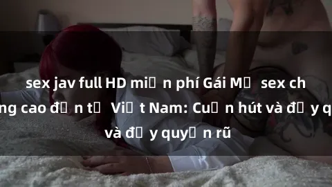 sex jav full HD miễn phí Gái Mỹ sex chất lượng cao đến từ Việt Nam: Cuốn hút và đầy quyến rũ