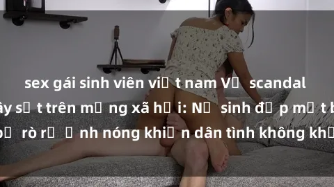 sex gái sinh viên việt nam Vụ scandal gái xinh lộ hàng gây sốt trên mạng xã hội: Nữ sinh đẹp mắt bị rò rỉ ảnh nóng khiến dân tình không khỏi bất ngờ và phẫn nộ!
