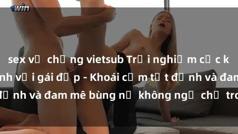 sex vợ chồng vietsub Trải nghiệm cực kỳ thú vị khi làm tình với gái đẹp - Khoái cảm tột đỉnh và đam mê bùng nổ không ngờ chỉ trong một đêm!