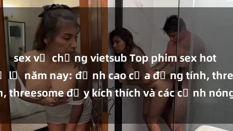 sex vợ chồng vietsub Top phim sex hot nhất không thể bỏ lỡ năm nay: đỉnh cao của đồng tính, threesome đầy kích thích và các cảnh nóng đang gây sốt!