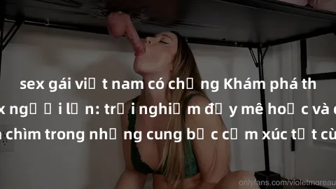 sex gái việt nam có chồng Khám phá thế giới mới với sex người lớn: trải nghiệm đầy mê hoặc và đắm chìm trong những cung bậc cảm xúc tột cùng, hứng khởi và cuốn hút.