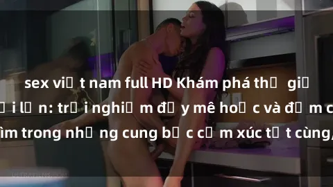 sex việt nam full HD Khám phá thế giới mới với sex người lớn: trải nghiệm đầy mê hoặc và đắm chìm trong những cung bậc cảm xúc tột cùng, hứng khởi và cuốn hút.