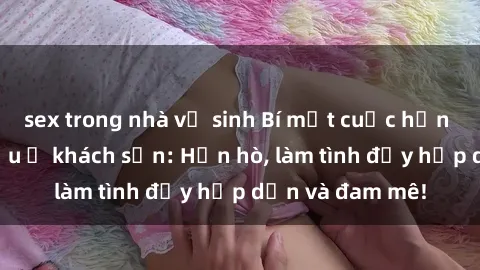 sex trong nhà vệ sinh Bí mật cuộc hẹn gái Việt lần đầu ở khách sạn: Hẹn hò, làm tình đầy hấp dẫn và đam mê!