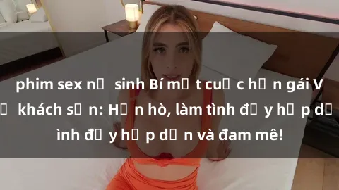 phim sex nữ sinh Bí mật cuộc hẹn gái Việt lần đầu ở khách sạn: Hẹn hò, làm tình đầy hấp dẫn và đam mê!
