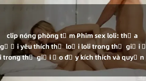 clip nóng phòng tắm Phim sex loli: thỏa mãn đam mê của người yêu thích thể loại loli trong thế giới ảo đầy kích thích và quyến rũ.