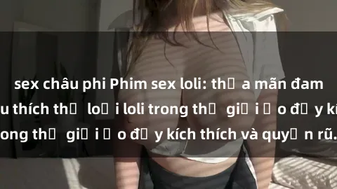 sex châu phi Phim sex loli: thỏa mãn đam mê của người yêu thích thể loại loli trong thế giới ảo đầy kích thích và quyến rũ.