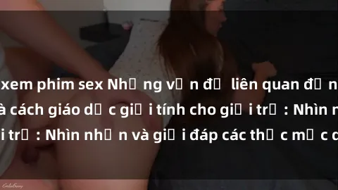 xem phim sex Những vấn đề liên quan đến sex thiếu niên và cách giáo dục giới tính cho giới trẻ: Nhìn nhận và giải đáp các thắc mắc quan trọng.