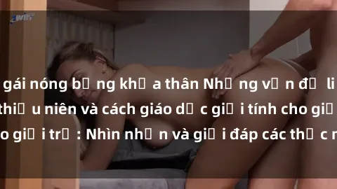 gái nóng bỏng khỏa thân Những vấn đề liên quan đến sex thiếu niên và cách giáo dục giới tính cho giới trẻ: Nhìn nhận và giải đáp các thắc mắc quan trọng.