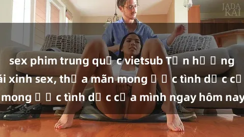 sex phim trung quốc vietsub Tận hưởng khoái cảm với gái xinh sex, thỏa mãn mong ước tình dục của mình ngay hôm nay