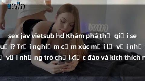 sex jav vietsub hd Khám phá thế giới sex trực tuyến: Hơn tuổi? Trải nghiệm cảm xúc mới lạ với những trò chơi độc đáo và kích thích người lớn