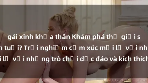 gái xinh khỏa thân Khám phá thế giới sex trực tuyến: Hơn tuổi? Trải nghiệm cảm xúc mới lạ với những trò chơi độc đáo và kích thích người lớn