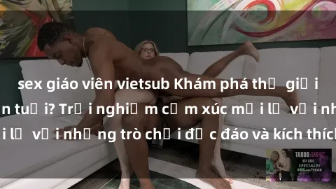 sex giáo viên vietsub Khám phá thế giới sex trực tuyến: Hơn tuổi? Trải nghiệm cảm xúc mới lạ với những trò chơi độc đáo và kích thích người lớn