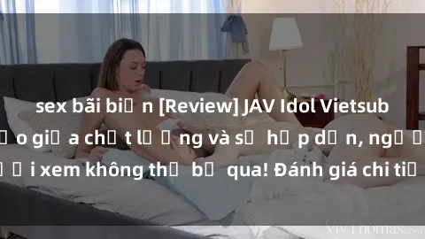 sex bãi biển [Review] JAV Idol Vietsub: Sự kết hợp hoàn hảo giữa chất lượng và sự hấp dẫn, người xem không thể bỏ qua! Đánh giá chi tiết về ứng dụng này!