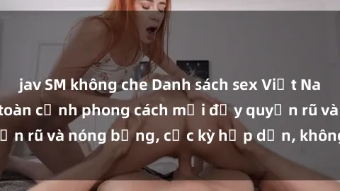 jav SM không che Danh sách sex Việt Nam không che - Ảnh toàn cảnh phong cách mới đầy quyến rũ và nóng bỏng, cực kỳ hấp dẫn, không thể bỏ qua!