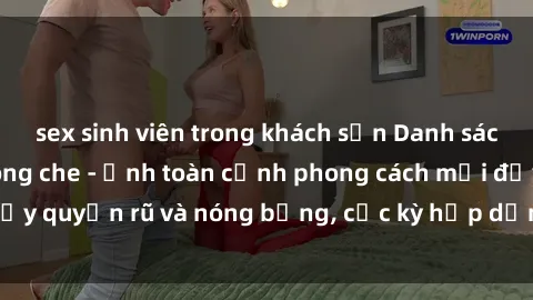 sex sinh viên trong khách sạn Danh sách sex Việt Nam không che - Ảnh toàn cảnh phong cách mới đầy quyến rũ và nóng bỏng, cực kỳ hấp dẫn, không thể bỏ qua!