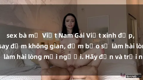 sex bà mẹ Việt Nam Gái Việt xinh đẹp, nồng nàn làm tình say đắm không gian, đảm bảo sẽ làm hài lòng mọi người. Hãy đến và trải nghiệm ngay!