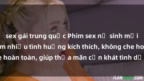 sex gái trung quốc Phim sex nữ sinh mới nhất: Trải nghiệm nhiều tình huống kích thích, không che hoàn toàn, giúp thỏa mãn cơn khát tình dục của các bạn trẻ