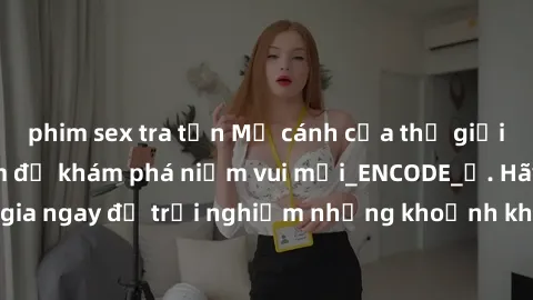 phim sex tra tấn Mở cánh cửa thế giới sex MILF Việt Nam để khám phá niềm vui mới_ENCODE_. Hãy tham gia ngay để trải nghiệm những khoảnh khắc đầy kích thích và đam mê.
