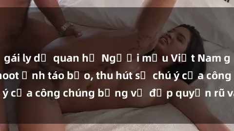 gái ly dị quan hệ Người mẫu Việt Nam gây sốt với loạt shoot ảnh táo bạo, thu hút sự chú ý của công chúng bằng vẻ đẹp quyến rũ và gợi cảm.
