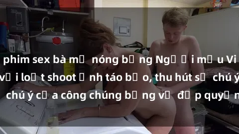 phim sex bà mẹ nóng bỏng Người mẫu Việt Nam gây sốt với loạt shoot ảnh táo bạo, thu hút sự chú ý của công chúng bằng vẻ đẹp quyến rũ và gợi cảm.