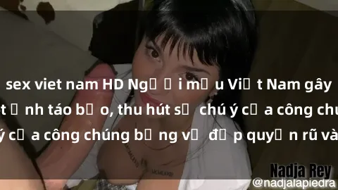 sex viet nam HD Người mẫu Việt Nam gây sốt với loạt shoot ảnh táo bạo, thu hút sự chú ý của công chúng bằng vẻ đẹp quyến rũ và gợi cảm.