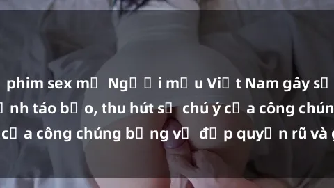 phim sex mỹ Người mẫu Việt Nam gây sốt với loạt shoot ảnh táo bạo, thu hút sự chú ý của công chúng bằng vẻ đẹp quyến rũ và gợi cảm.