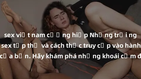 sex việt nam cưỡng hiếp Những trải nghiệm mới lạ với sex tập thể và cách thức truy cập vào hành lang đam mê của bạn. Hãy khám phá những khoái cảm đầy kích thích với tập thể hấp dẫn!