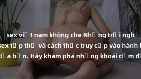 sex việt nam không che Những trải nghiệm mới lạ với sex tập thể và cách thức truy cập vào hành lang đam mê của bạn. Hãy khám phá những khoái cảm đầy kích thích với tập thể hấp dẫn!