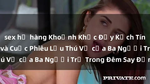 sex họ hàng Khoảnh Khắc Đầy Kịch Tính: Sex Việt Nam và Cuộc Phiêu Lưu Thú Vị của Ba Người Trẻ Trong Đêm Say Đắm